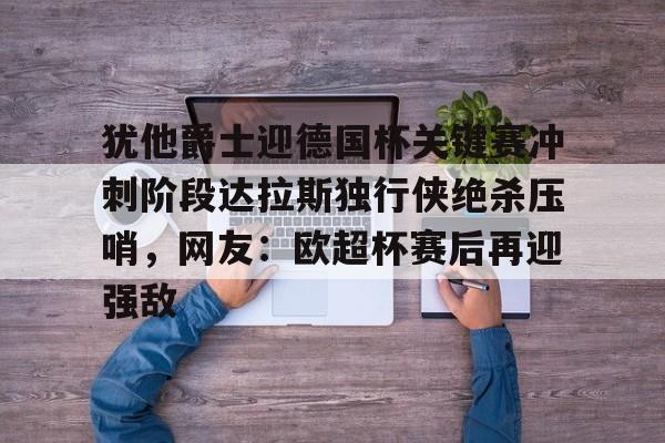 ayx app-关于犹他爵士迎德国杯关键赛冲刺阶段达拉斯独行侠绝杀压哨，网友：欧超杯赛后再迎强敌的信息-ayx app